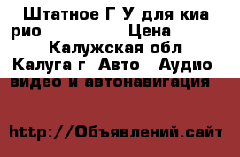  Штатное Г.У для киа рио 2011- 2015 › Цена ­ 4 000 - Калужская обл., Калуга г. Авто » Аудио, видео и автонавигация   
